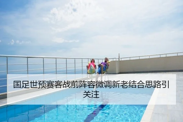 国足世预赛客战前阵容微调新老结合思路引关注